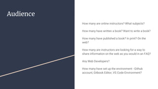 Audience
How many are online instructors? What subjects?
How many have written a book? Want to write a book?
How many have published a book? In print? On the
web?
How many are instructors are looking for a way to
share information on the web as you would in an FAQ?
Any Web Developers?
How many have set up the environment - Github
account, Gitbook Editor, VS Code Environment?
 