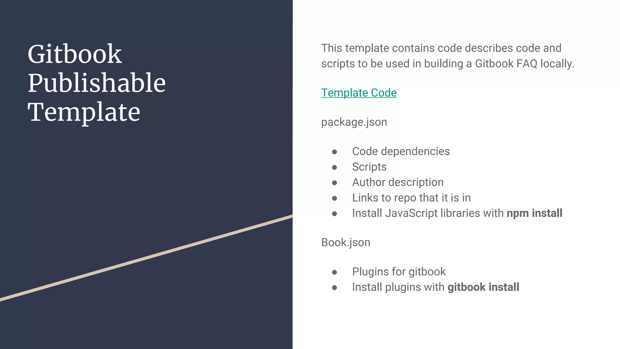 Gitbook Publishable Template This template contains code describes code and scripts to be used in building a Gitbook FAQ locally. Template Code package.json ● Code dependencies ● Scripts ● Author description ● Links to repo that it is in ● Install JavaScript libraries with npm install Book.json ● Plugins for gitbook ● Install plugins with gitbook install 
