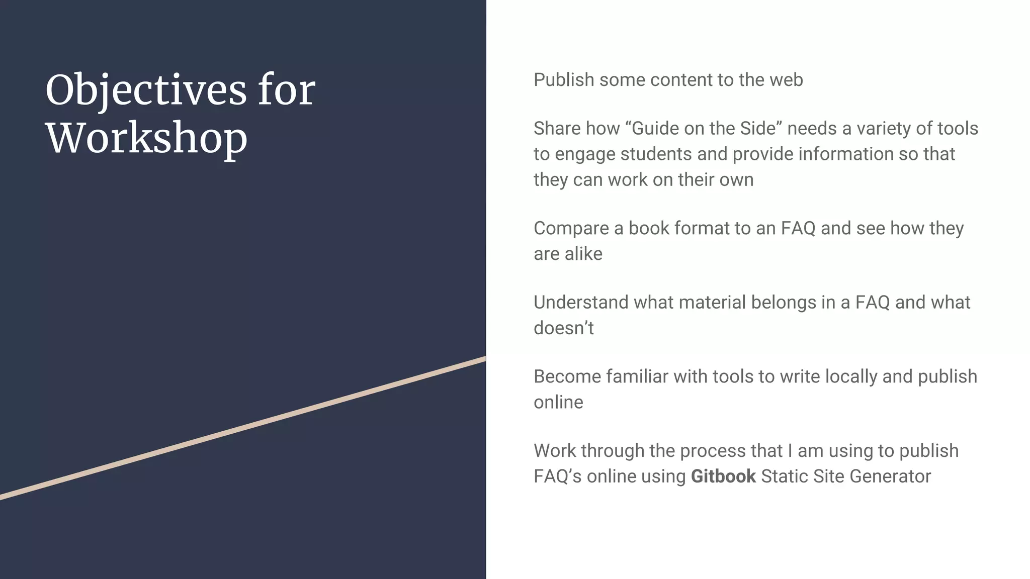Objectives for Workshop Publish some content to the web Share how “Guide on the Side” needs a variety of tools to engage students and provide information so that they can work on their own Compare a book format to an FAQ and see how they are alike Understand what material belongs in a FAQ and what doesn’t Become familiar with tools to write locally and publish online Work through the process that I am using to publish FAQ’s online using Gitbook Static Site Generator 