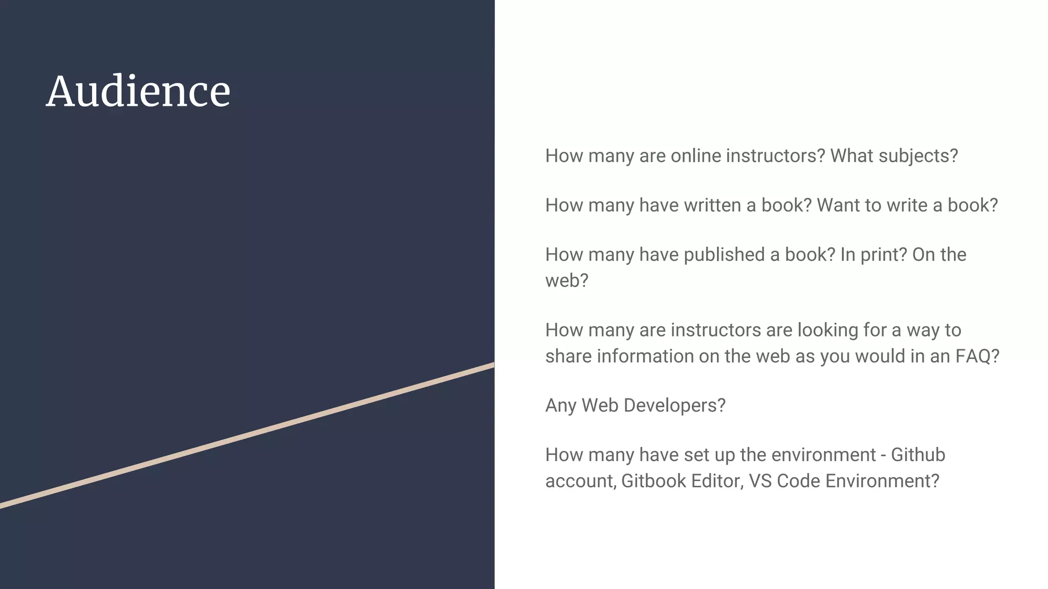 Audience How many are online instructors? What subjects? How many have written a book? Want to write a book? How many have published a book? In print? On the web? How many are instructors are looking for a way to share information on the web as you would in an FAQ? Any Web Developers? How many have set up the environment - Github account, Gitbook Editor, VS Code Environment? 