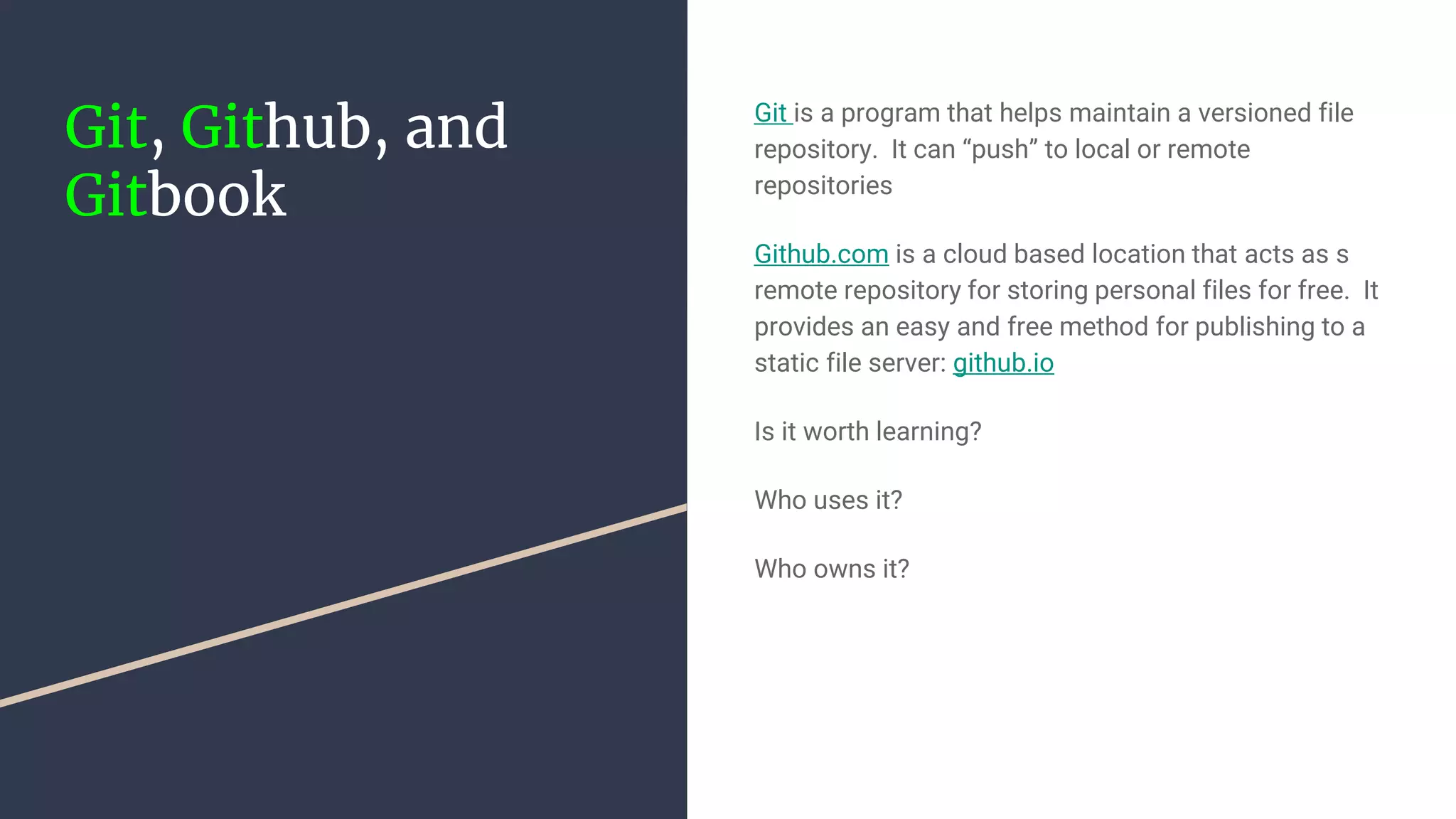 Git, Github, and Gitbook Git is a program that helps maintain a versioned file repository. It can “push” to local or remote repositories Github.com is a cloud based location that acts as s remote repository for storing personal files for free. It provides an easy and free method for publishing to a static file server: github.io Is it worth learning? Who uses it? Who owns it? 