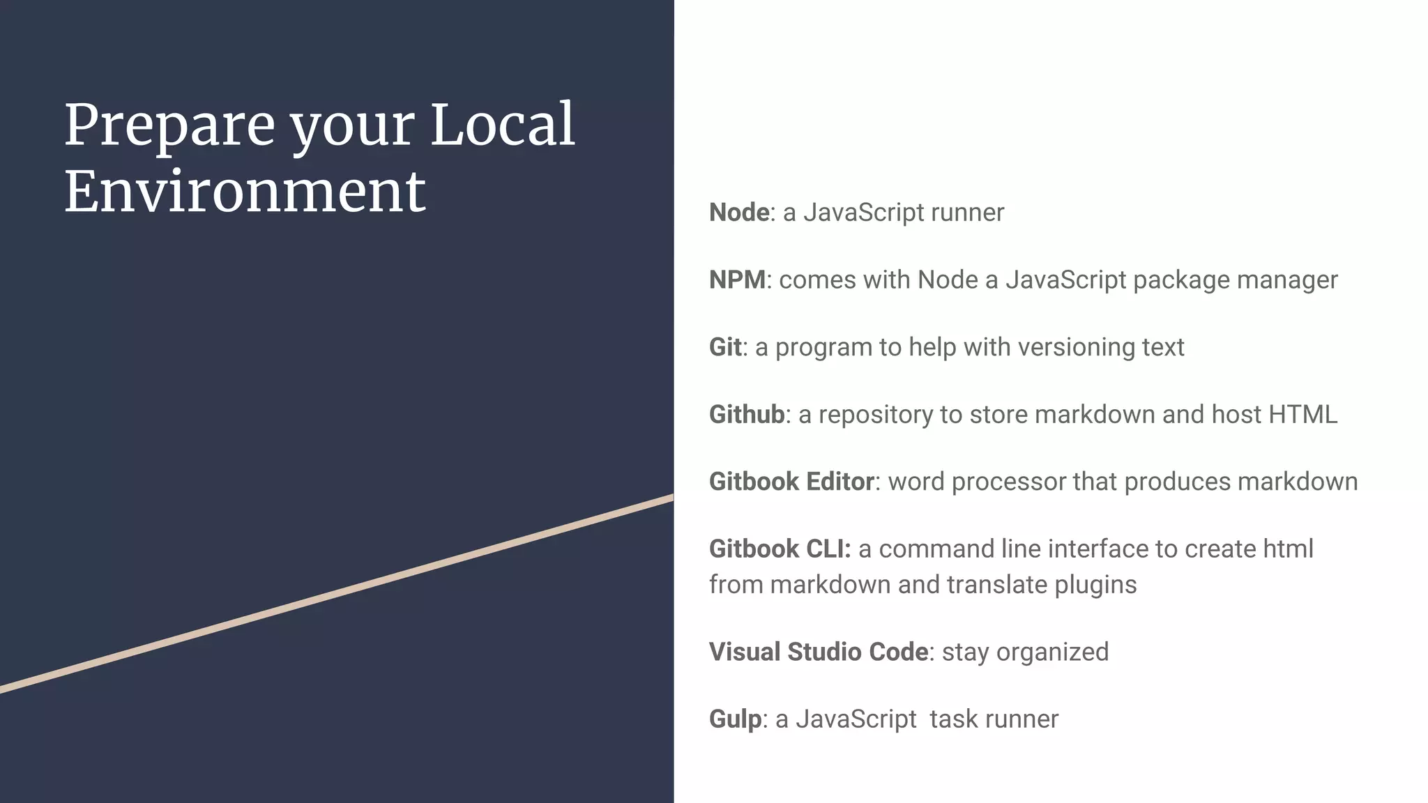 Prepare your Local Environment Node: a JavaScript runner NPM: comes with Node a JavaScript package manager Git: a program to help with versioning text Github: a repository to store markdown and host HTML Gitbook Editor: word processor that produces markdown Gitbook CLI: a command line interface to create html from markdown and translate plugins Visual Studio Code: stay organized Gulp: a JavaScript task runner 