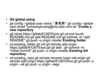 • Git global setup
• git config --global user.name " 黃禹翔 " git config --global
user.email "yuhsianghuang@ms.aidc.com.tw" Create a
new repository
• git clone https://gitlab/612670/zoo.git cd zoo touch
README.md git add README.md git commit -m "add
README" git push -u origin master Existing folder
• cd existing_folder git init git remote add origin
https://gitlab/612670/zoo.git git add . git commit -m
"Initial commit" git push -u origin master Existing Git
repository
• cd existing_repo git remote rename origin old-origin git
remote add origin https://gitlab/612670/zoo.git git push -u
origin --all git push -u origin --tags
 