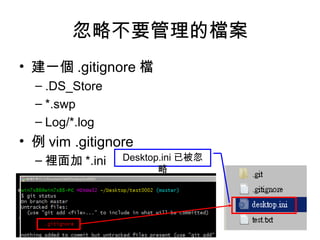 忽略不要管理的檔案
• 建一個 .gitignore 檔
– .DS_Store
– *.swp
– Log/*.log
• 例 vim .gitignore
– 裡面加 *.ini Desktop.ini 已被忽
略
 