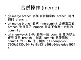 合併操作 (merge)
• git merge branch 名稱 合併指定的 branch 到目
前的 branch 。
• git merge branch 名稱 --no-commit 合併指定的
branch 到目前的 branch 但是不會產生合併的
commit 。
• git cherry-pick SHA 將某一個 commit 的內容合
併到目前 branch ，指定 commit 是使用該
commit 的 SHA 值，例如 git cherry-pick
7300a6130d9447e18a931e898b64eefedea1954
4
 