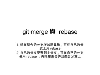 git merge 與 rebase
1. 想在整合的分支增加新異動，可在自已的分
支上用 rebase
2. 自已的分支要整到主分支，可在自已的分支
使用 rebase ，再把變更合併到整合分支上
 
