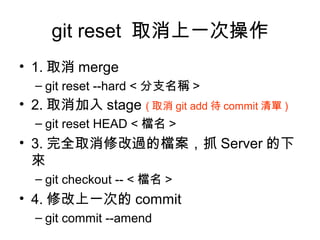 git reset 取消上一次操作
• 1. 取消 merge
– git reset --hard < 分支名稱 >
• 2. 取消加入 stage ( 取消 git add 待 commit 清單 )
– git reset HEAD < 檔名 >
• 3. 完全取消修改過的檔案，抓 Server 的下
來
– git checkout -- < 檔名 >
• 4. 修改上一次的 commit
– git commit --amend
 