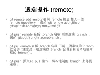遠端操作 (remote)
• git remote add remote 名稱 remote 網址 加入一個
remote repository ，例如 git remote add github
git://github.com/gogojimmy/test.git
• git push remote 名稱 :branch 名稱 刪除遠端 branch ，
例如 git push origin :somebranch 。
• git pull remote 名稱 branch 名稱 下載一個遠端的 branch
並合併 ( 注意是下載遠端的 branch 合併到目前本地端所
在的 branch) 。
• git push 類似於 pull 操作，將本地端的 branch 上傳到
遠端。
 