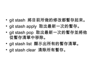 • git stash 將目前所做的修改都暫存起來。
• git stash apply 取出最新一次的暫存。
• git stash pop 取出最新一次的暫存並將他
從暫存清單中移除。
• git stash list 顯示出所有的暫存清單。
• git stash clear 清除所有暫存。
 