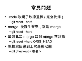 常見問題
• code 改爛了砍掉重練 ( 完全乾淨 )
– git reset --hard
• merge 後發生衝突，取消 merge
– git reset --hard
• 取消此次 merge 回到 merge 前狀態
– git reset --hard ORIG_HEAD
• 把檔案回復到上次最後狀態
– git checkout < 檔名 >
 