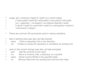 • usage: git [--version] [--help] [-C <path>] [-c name=value]
• [--exec-path[=<path>]] [--html-path] [--man-path] [--info-path]
• [-p | --paginate | --no-pager] [--no-replace-objects] [--bare]
• [--git-dir=<path>] [--work-tree=<path>] [--namespace=<name>]
• <command> [<args>]
• These are common Git commands used in various situations:
• start a working area (see also: git help tutorial)
• clone Clone a repository into a new directory
• init Create an empty Git repository or reinitialize an existing one
• work on the current change (see also: git help everyday)
• add Add file contents to the index
• mv Move or rename a file, a directory, or a symlink
• reset Reset current HEAD to the specified state
• rm Remove files from the working tree and from the index
 