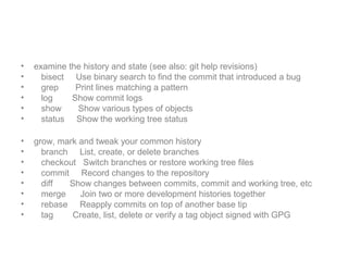 • examine the history and state (see also: git help revisions)
• bisect Use binary search to find the commit that introduced a bug
• grep Print lines matching a pattern
• log Show commit logs
• show Show various types of objects
• status Show the working tree status
• grow, mark and tweak your common history
• branch List, create, or delete branches
• checkout Switch branches or restore working tree files
• commit Record changes to the repository
• diff Show changes between commits, commit and working tree, etc
• merge Join two or more development histories together
• rebase Reapply commits on top of another base tip
• tag Create, list, delete or verify a tag object signed with GPG
 