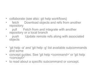 • collaborate (see also: git help workflows)
• fetch Download objects and refs from another
repository
• pull Fetch from and integrate with another
repository or a local branch
• push Update remote refs along with associated
objects
• 'git help -a' and 'git help -g' list available subcommands
and some
• concept guides. See 'git help <command>' or 'git help
<concept>'
• to read about a specific subcommand or concept.
 