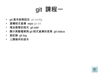 git 課程一
• git 基本組態設定 git config
• 建構程式倉庫 repo git init
• 增加要管的程式 git add
• 顯示異動檔案與 git 程式倉庫的差異 git status
• 查記錄 git log
• 上課操作的指令
 