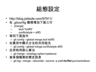 組態設定
• http://blog.jobbole.com/97911/
• 在 .gitconfig 檔裡增加下面三行
– [merge]
– tool="kdiff3“
– conflictstyle = diff3
• 等同下面指令
– git config --global merge.tool kdiff3
• 在衝突中顯示分支的共同祖先
– git config --global merge.conflictstyle diff3
• 合併時用耐心算法
– git merge --strategy-option=patience
• 查某個檔案的歷史訊息
– git log --merge --decorate --source -p path/to/file/you/care/about
 