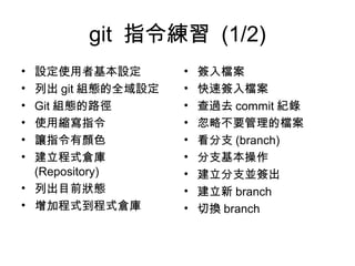 git 指令練習 (1/2)
• 設定使用者基本設定
• 列出 git 組態的全域設定
• Git 組態的路徑
• 使用縮寫指令
• 讓指令有顏色
• 建立程式倉庫
(Repository)
• 列出目前狀態
• 增加程式到程式倉庫
• 簽入檔案
• 快速簽入檔案
• 查過去 commit 紀錄
• 忽略不要管理的檔案
• 看分支 (branch)
• 分支基本操作
• 建立分支並簽出
• 建立新 branch
• 切換 branch
 