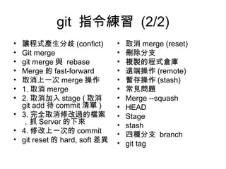 git 指令練習 (2/2)
• 讓程式產生分歧 (confict)
• Git merge
• git merge 與 rebase
• Merge 的 fast-forward
• 取消上一次 merge 操作
• 1. 取消 merge
• 2. 取消加入 stage ( 取消
git add 待 commit 清單 )
• 3. 完全取消修改過的檔案
，抓 Server 的下來
• 4. 修改上一次的 commit
• git reset 的 hard, soft 差異
• 取消 merge (reset)
• 刪除分支
• 複製的程式倉庫
• 遠端操作 (remote)
• 暫存操作 (stash)
• 常見問題
• Merge --squash
• HEAD
• Stage
• stash
• 四種分支 branch
• git tag
 