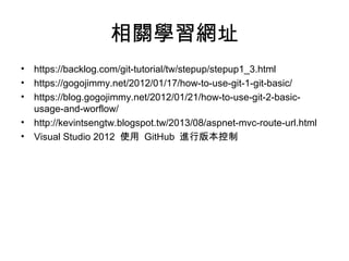 相關學習網址
• https://backlog.com/git-tutorial/tw/stepup/stepup1_3.html
• https://gogojimmy.net/2012/01/17/how-to-use-git-1-git-basic/
• https://blog.gogojimmy.net/2012/01/21/how-to-use-git-2-basic-
usage-and-worflow/
• http://kevintsengtw.blogspot.tw/2013/08/aspnet-mvc-route-url.html
• Visual Studio 2012 使用 GitHub 進行版本控制
 