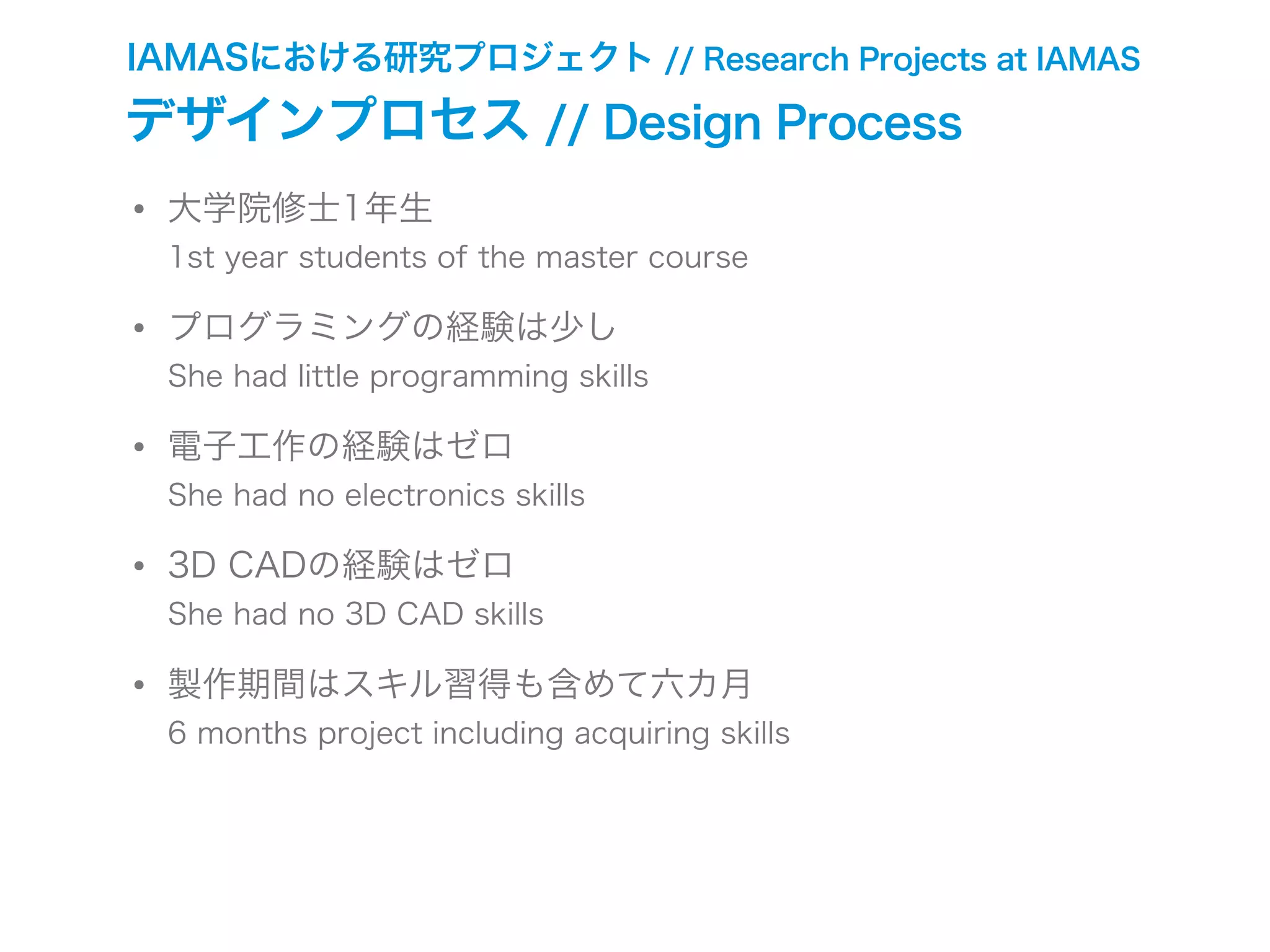 • 大学院修士1年生
1st year students of the master course
• プログラミングの経験は少し
She had little programming skills
• 電子工作の経験はゼロ
She had no electronics skills
• 3D CADの経験はゼロ
She had no 3D CAD skills
• 製作期間はスキル習得も含めて六カ月
6 months project including acquiring skills
IAMASにおける研究プロジェクト // Research Projects at IAMAS
デザインプロセス // Design Process
 