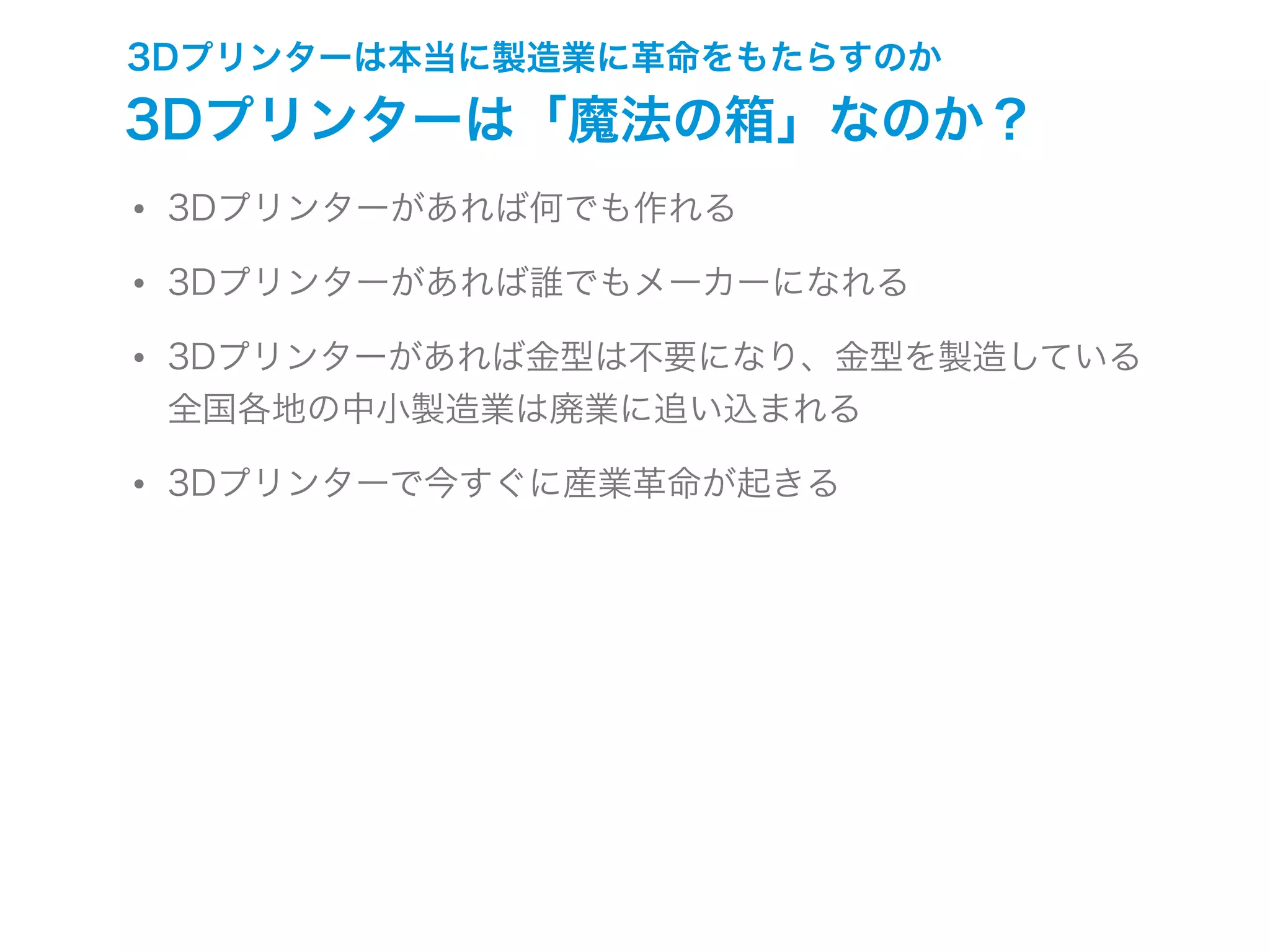 3Dプリンターは本当に製造業に革命をもたらすのか
3Dプリンターは「魔法の箱」なのか？
• 3Dプリンターがあれば何でも作れる
• 3Dプリンターがあれば誰でもメーカーになれる
• 3Dプリンターがあれば金型は不要になり、金型を製造している
全国各地の中小製造業は廃業に追い込まれる
• 3Dプリンターで今すぐに産業革命が起きる
 