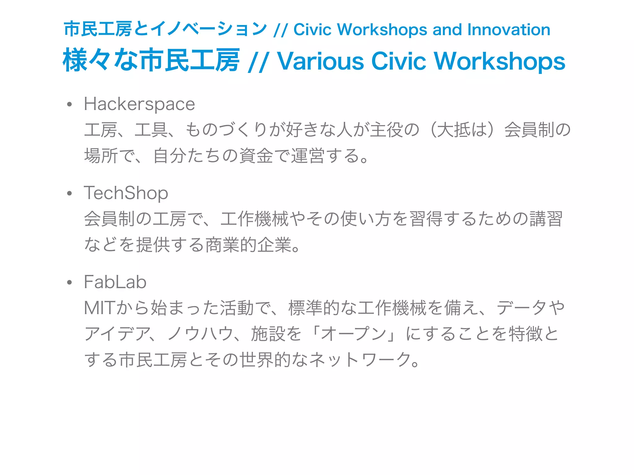 市民工房とイノベーション // Civic Workshops and Innovation
様々な市民工房 // Various Civic Workshops
• Hackerspace
工房、工具、ものづくりが好きな人が主役の（大抵は）会員制の
場所で、自分たちの資金で運営する。
• TechShop
会員制の工房で、工作機械やその使い方を習得するための講習
などを提供する商業的企業。
• FabLab
MITから始まった活動で、標準的な工作機械を備え、データや
アイデア、ノウハウ、施設を「オープン」にすることを特徴と
する市民工房とその世界的なネットワーク。
 
