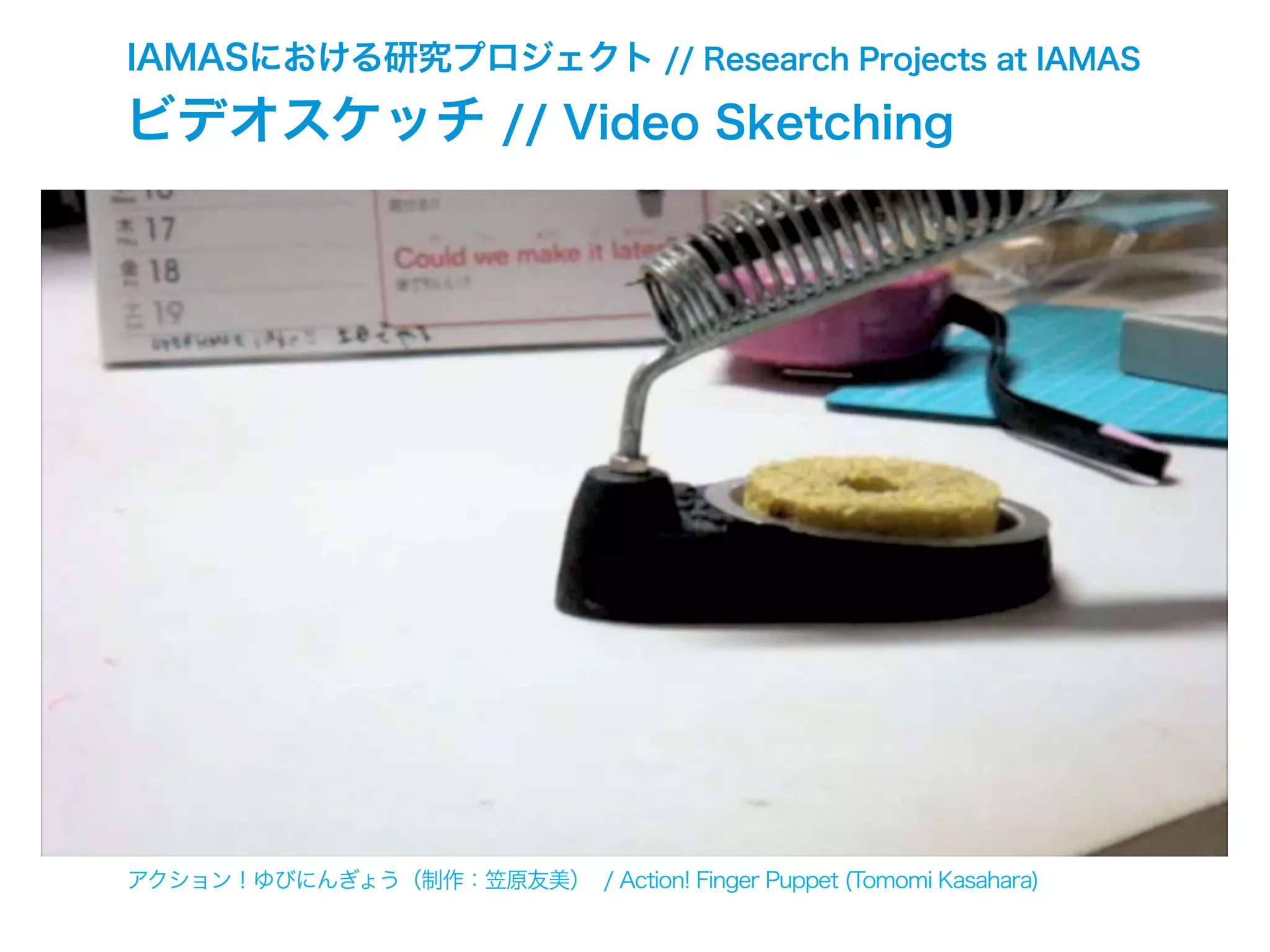 IAMASにおける研究プロジェクト // Research Projects at IAMAS
ビデオスケッチ // Video Sketching
アクション！ゆびにんぎょう（制作：笠原友美） / Action! Finger Puppet (Tomomi Kasahara)
 