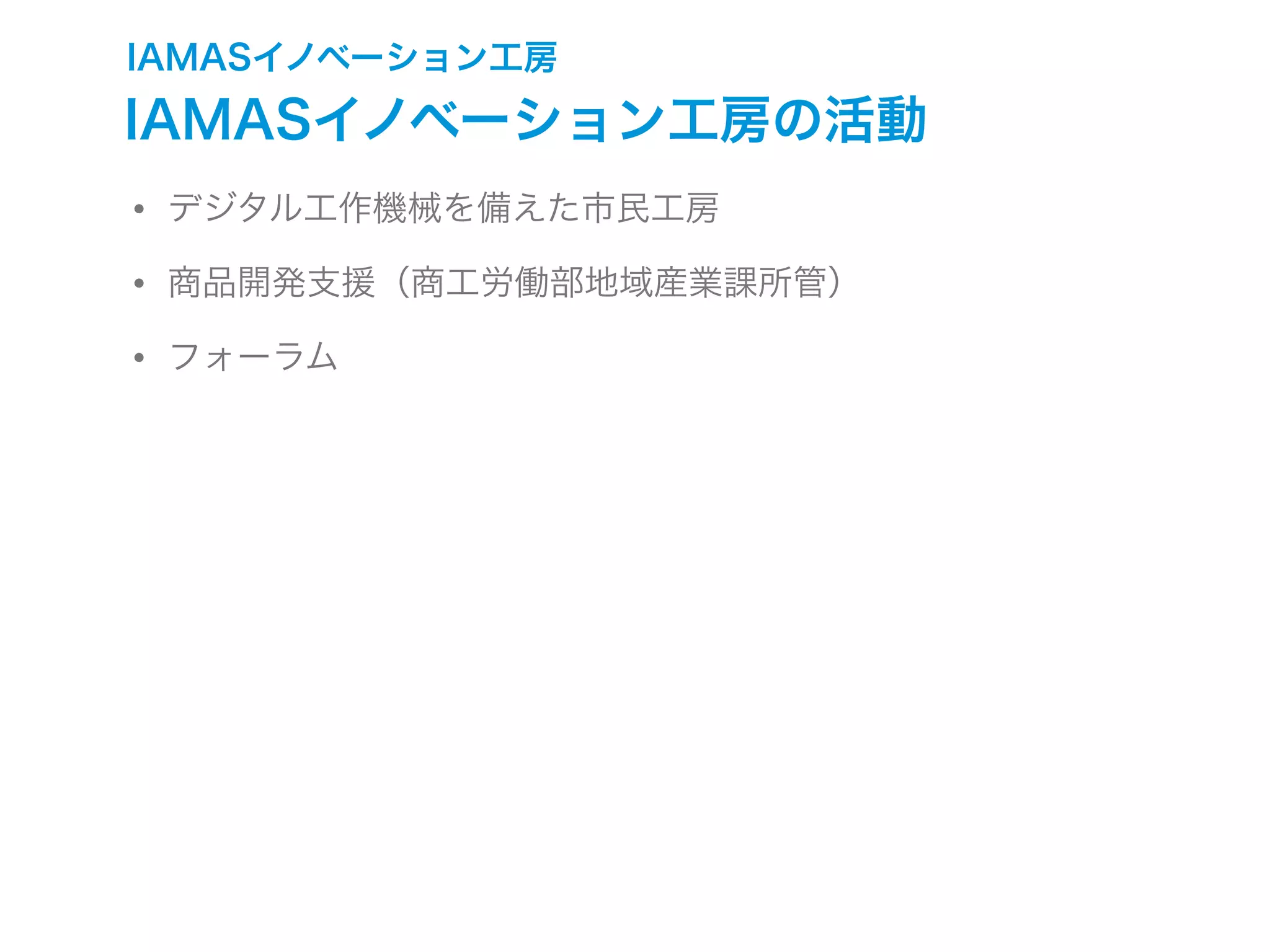IAMASイノベーション工房
IAMASイノベーション工房の活動
• デジタル工作機械を備えた市民工房
• 商品開発支援（商工労働部地域産業課所管）
• フォーラム
 