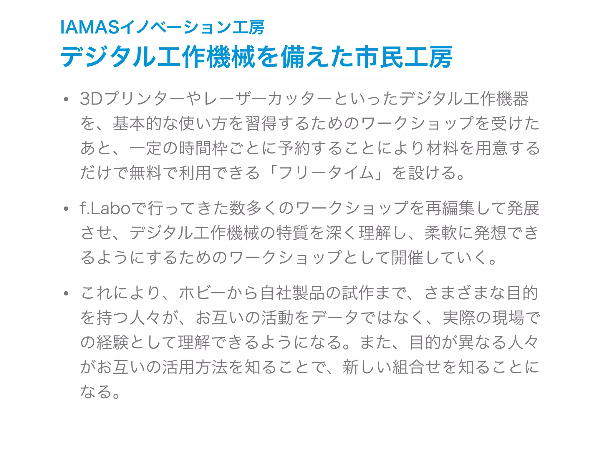 IAMASイノベーション工房
デジタル工作機械を備えた市民工房
• 3Dプリンターやレーザーカッターといったデジタル工作機器
を、基本的な使い方を習得するためのワークショップを受けた
あと、一定の時間枠ごとに予約することにより材料を用意する
だけで無料で利用できる「フリータイム」を設ける。
• f.Laboで行ってきた数多くのワークショップを再編集して発展
させ、デジタル工作機械の特質を深く理解し、柔軟に発想でき
るようにするためのワークショップとして開催していく。
• これにより、ホビーから自社製品の試作まで、さまざまな目的
を持つ人々が、お互いの活動をデータではなく、実際の現場で
の経験として理解できるようになる。また、目的が異なる人々
がお互いの活用方法を知ることで、新しい組合せを知ることに
なる。
 