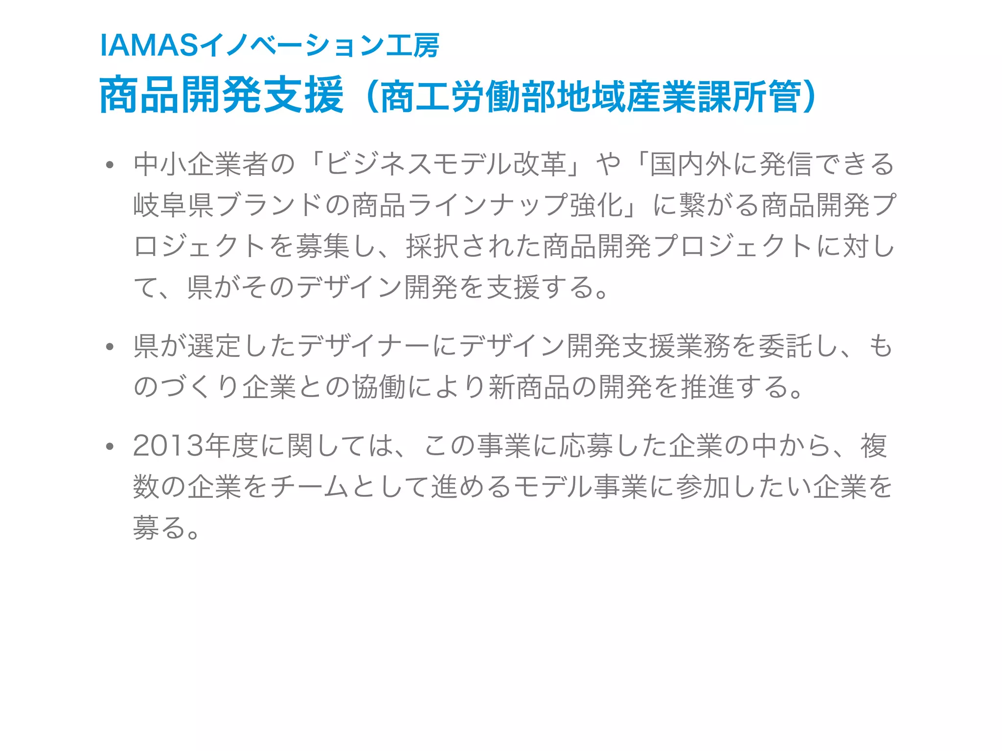 IAMASイノベーション工房
商品開発支援（商工労働部地域産業課所管）
• 中小企業者の「ビジネスモデル改革」や「国内外に発信できる
岐阜県ブランドの商品ラインナップ強化」に繋がる商品開発プ
ロジェクトを募集し、採択された商品開発プロジェクトに対し
て、県がそのデザイン開発を支援する。
• 県が選定したデザイナーにデザイン開発支援業務を委託し、も
のづくり企業との協働により新商品の開発を推進する。
• 2013年度に関しては、この事業に応募した企業の中から、複
数の企業をチームとして進めるモデル事業に参加したい企業を
募る。
 