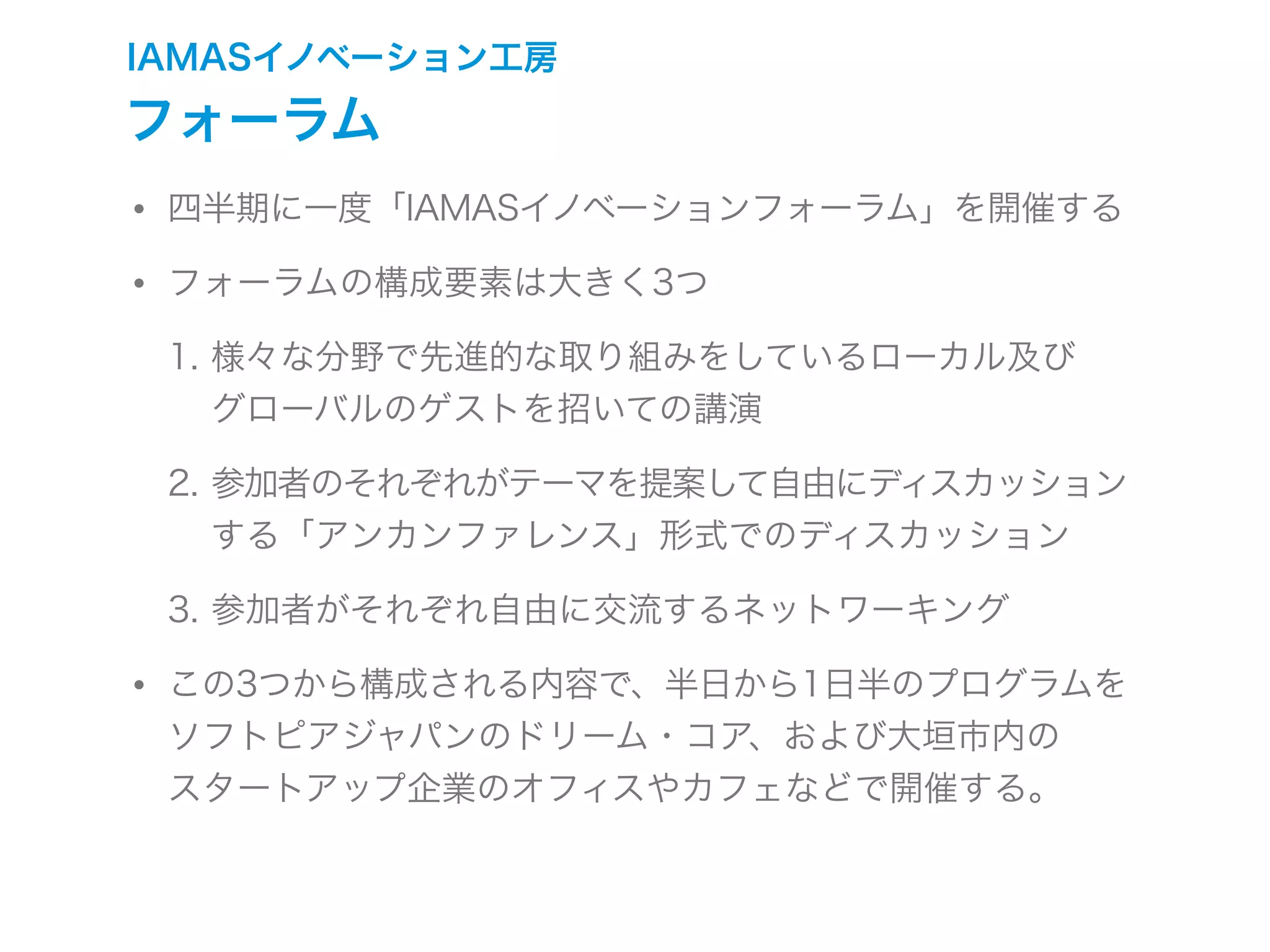 IAMASイノベーション工房
フォーラム
• 四半期に一度「IAMASイノベーションフォーラム」を開催する
• フォーラムの構成要素は大きく3つ
1. 様々な分野で先進的な取り組みをしているローカル及び
グローバルのゲストを招いての講演
2. 参加者のそれぞれがテーマを提案して自由にディスカッション
する「アンカンファレンス」形式でのディスカッション
3. 参加者がそれぞれ自由に交流するネットワーキング
• この3つから構成される内容で、半日から1日半のプログラムを
ソフトピアジャパンのドリーム・コア、および大垣市内の
スタートアップ企業のオフィスやカフェなどで開催する。
 