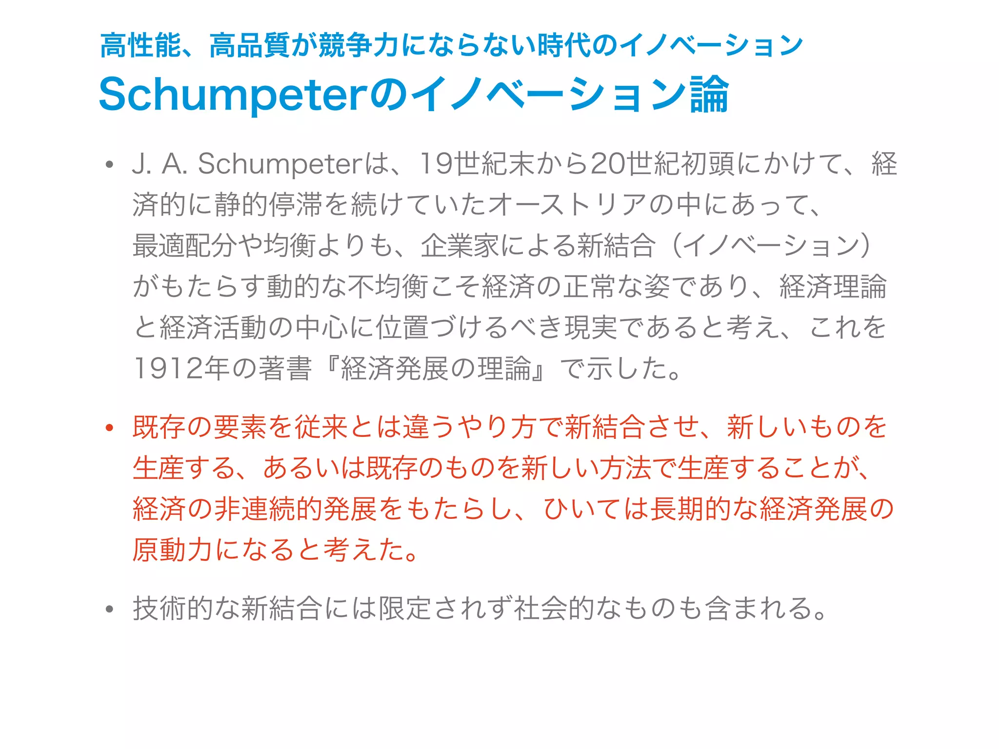 高性能、高品質が競争力にならない時代のイノベーション
Schumpeterのイノベーション論
• J. A. Schumpeterは、19世紀末から20世紀初頭にかけて、経
済的に静的停滞を続けていたオーストリアの中にあって、
最適配分や均衡よりも、企業家による新結合（イノベーション）
がもたらす動的な不均衡こそ経済の正常な姿であり、経済理論
と経済活動の中心に位置づけるべき現実であると考え、これを
1912年の著書『経済発展の理論』で示した。
• 既存の要素を従来とは違うやり方で新結合させ、新しいものを
生産する、あるいは既存のものを新しい方法で生産することが、
経済の非連続的発展をもたらし、ひいては長期的な経済発展の
原動力になると考えた。
• 技術的な新結合には限定されず社会的なものも含まれる。
 