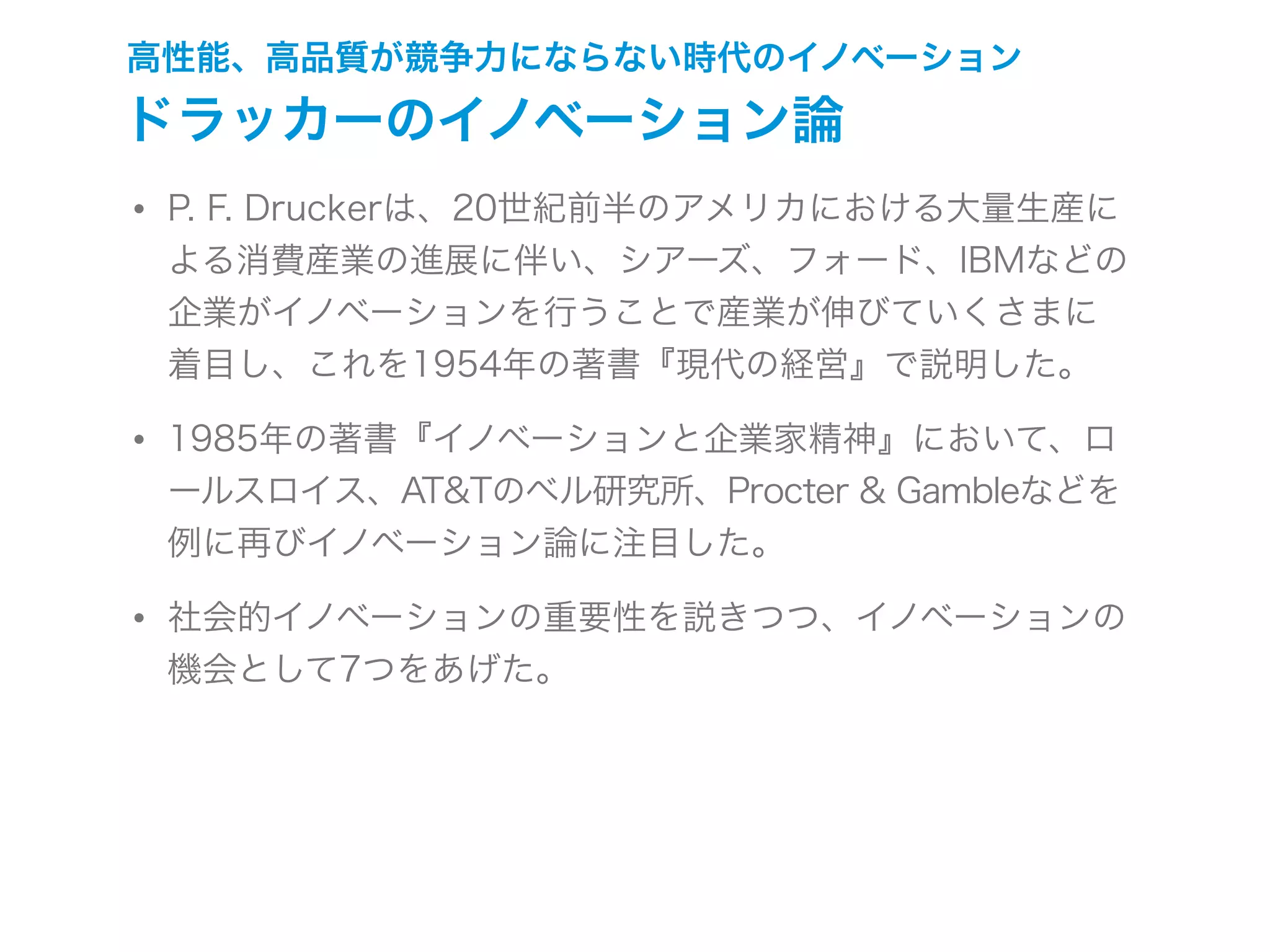高性能、高品質が競争力にならない時代のイノベーション
ドラッカーのイノベーション論
• P. F. Druckerは、20世紀前半のアメリカにおける大量生産に
よる消費産業の進展に伴い、シアーズ、フォード、IBMなどの
企業がイノベーションを行うことで産業が伸びていくさまに
着目し、これを1954年の著書『現代の経営』で説明した。
• 1985年の著書『イノベーションと企業家精神』において、ロ
ールスロイス、AT&Tのベル研究所、Procter & Gambleなどを
例に再びイノベーション論に注目した。
• 社会的イノベーションの重要性を説きつつ、イノベーションの
機会として7つをあげた。
 