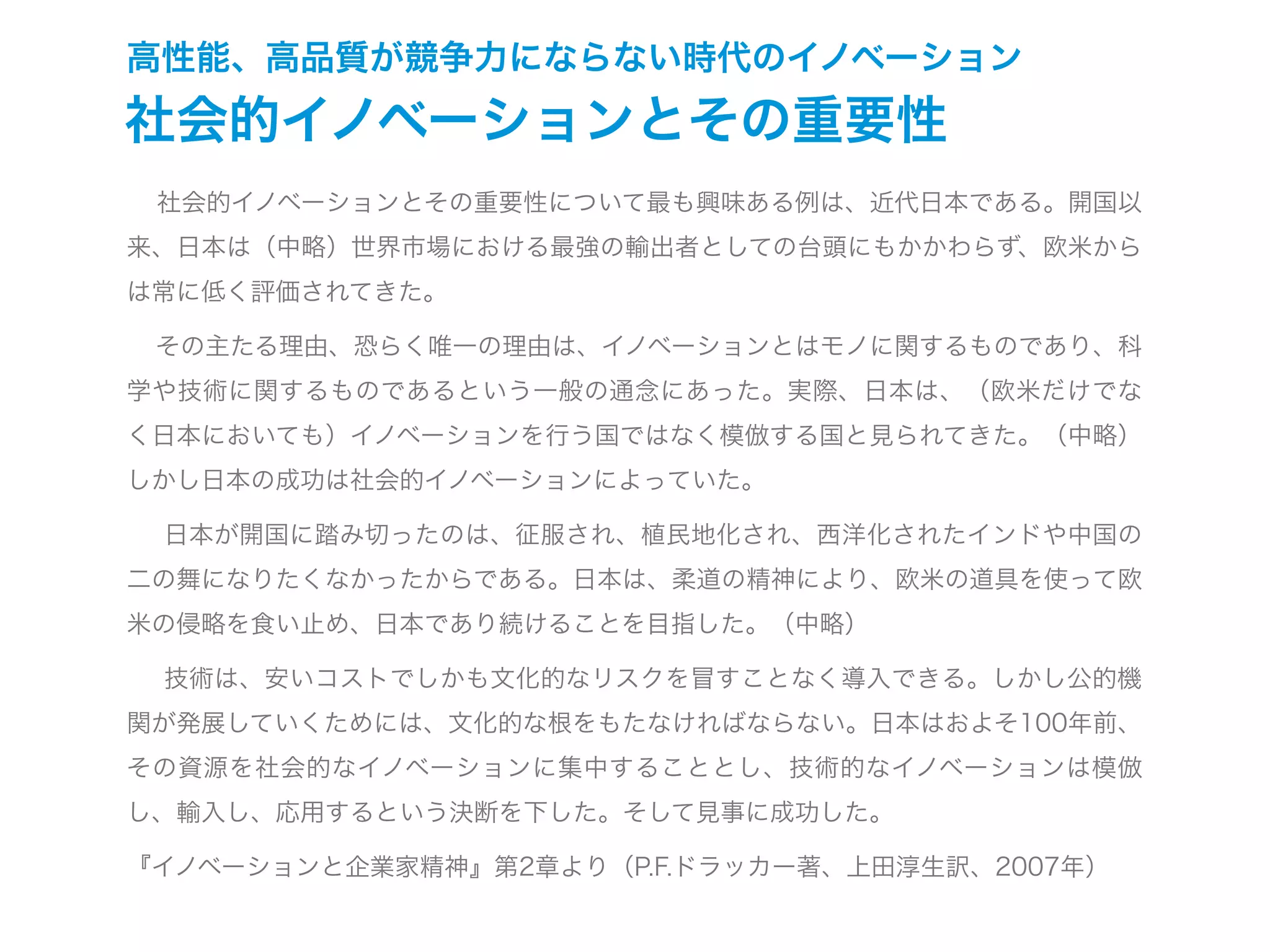 高性能、高品質が競争力にならない時代のイノベーション
社会的イノベーションとその重要性
  社会的イノベーションとその重要性について最も興味ある例は、近代日本である。開国以
来、日本は（中略）世界市場における最強の輸出者としての台頭にもかかわらず、欧米から
は常に低く評価されてきた。
  その主たる理由、恐らく唯一の理由は、イノベーションとはモノに関するものであり、科
学や技術に関するものであるという一般の通念にあった。実際、日本は、（欧米だけでな
く日本においても）イノベーションを行う国ではなく模倣する国と見られてきた。（中略）
しかし日本の成功は社会的イノベーションによっていた。
  日本が開国に踏み切ったのは、征服され、植民地化され、西洋化されたインドや中国の
二の舞になりたくなかったからである。日本は、柔道の精神により、欧米の道具を使って欧
米の侵略を食い止め、日本であり続けることを目指した。（中略）
  技術は、安いコストでしかも文化的なリスクを冒すことなく導入できる。しかし公的機
関が発展していくためには、文化的な根をもたなければならない。日本はおよそ100年前、
その資源を社会的なイノベーションに集中することとし、技術的なイノベーションは模倣
し、輸入し、応用するという決断を下した。そして見事に成功した。
『イノベーションと企業家精神』第2章より（P.F.ドラッカー著、上田淳生訳、2007年）
 