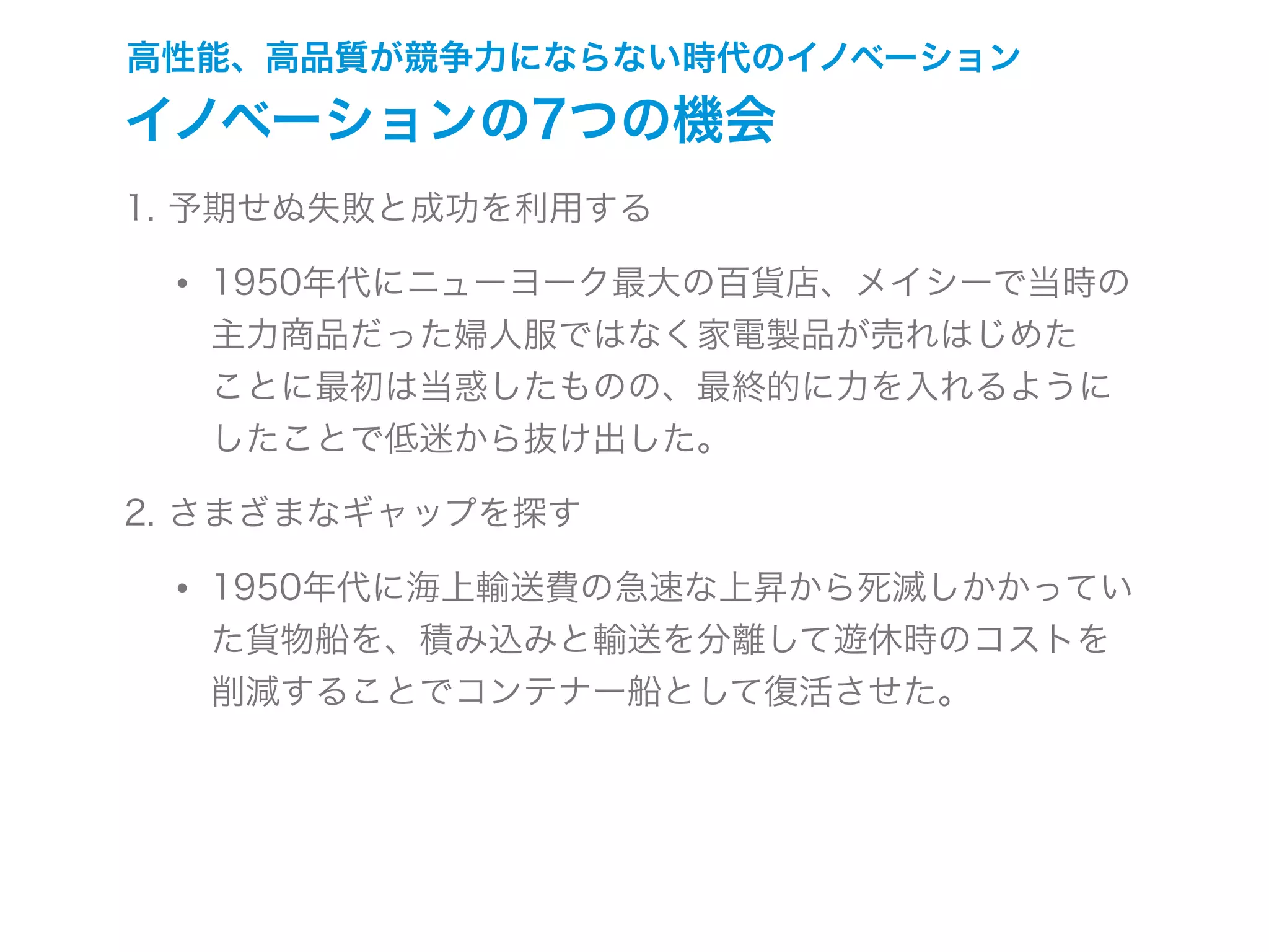 高性能、高品質が競争力にならない時代のイノベーション
イノベーションの7つの機会
1. 予期せぬ失敗と成功を利用する
• 1950年代にニューヨーク最大の百貨店、メイシーで当時の
主力商品だった婦人服ではなく家電製品が売れはじめた
ことに最初は当惑したものの、最終的に力を入れるように
したことで低迷から抜け出した。
2. さまざまなギャップを探す
• 1950年代に海上輸送費の急速な上昇から死滅しかかってい
た貨物船を、積み込みと輸送を分離して遊休時のコストを
削減することでコンテナー船として復活させた。
 
