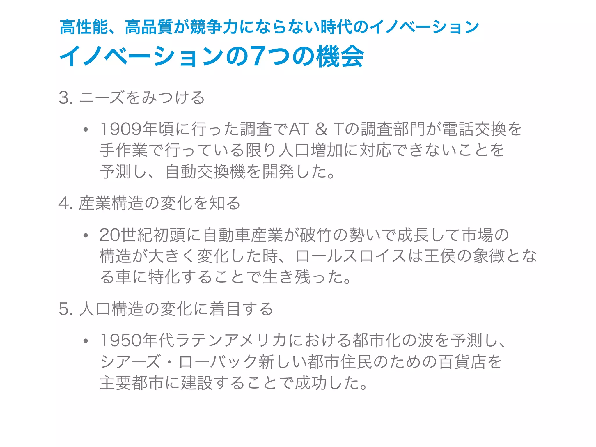 高性能、高品質が競争力にならない時代のイノベーション
イノベーションの7つの機会
3. ニーズをみつける
• 1909年頃に行った調査でAT & Tの調査部門が電話交換を
手作業で行っている限り人口増加に対応できないことを
予測し、自動交換機を開発した。
4. 産業構造の変化を知る
• 20世紀初頭に自動車産業が破竹の勢いで成長して市場の
構造が大きく変化した時、ロールスロイスは王侯の象徴とな
る車に特化することで生き残った。
5. 人口構造の変化に着目する
• 1950年代ラテンアメリカにおける都市化の波を予測し、
シアーズ・ローバック新しい都市住民のための百貨店を
主要都市に建設することで成功した。
 