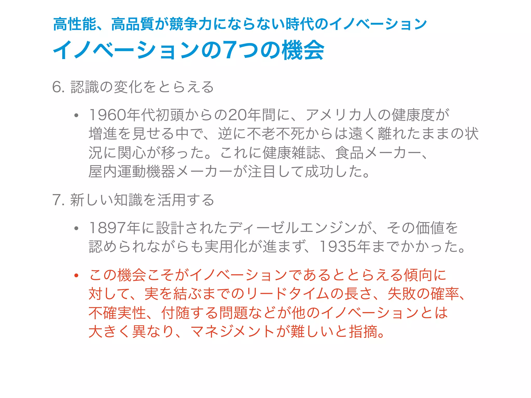 高性能、高品質が競争力にならない時代のイノベーション
イノベーションの7つの機会
6. 認識の変化をとらえる
• 1960年代初頭からの20年間に、アメリカ人の健康度が
増進を見せる中で、逆に不老不死からは遠く離れたままの状
況に関心が移った。これに健康雑誌、食品メーカー、
屋内運動機器メーカーが注目して成功した。
7. 新しい知識を活用する
• 1897年に設計されたディーゼルエンジンが、その価値を
認められながらも実用化が進まず、1935年までかかった。
• この機会こそがイノベーションであるととらえる傾向に
対して、実を結ぶまでのリードタイムの長さ、失敗の確率、
不確実性、付随する問題などが他のイノベーションとは
大きく異なり、マネジメントが難しいと指摘。
 
