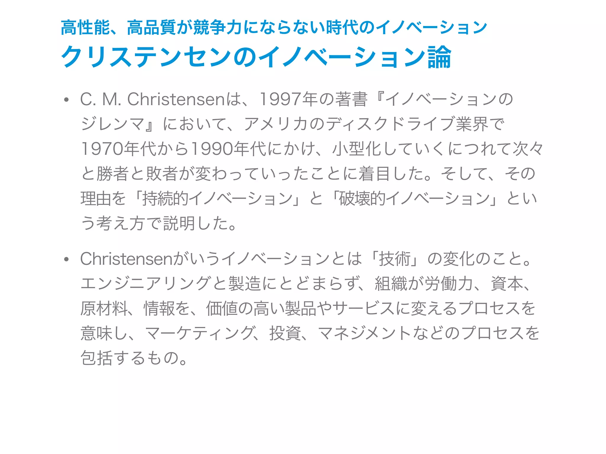 高性能、高品質が競争力にならない時代のイノベーション
クリステンセンのイノベーション論
• C. M. Christensenは、1997年の著書『イノベーションの
ジレンマ』において、アメリカのディスクドライブ業界で
1970年代から1990年代にかけ、小型化していくにつれて次々
と勝者と敗者が変わっていったことに着目した。そして、その
理由を「持続的イノベーション」と「破壊的イノベーション」とい
う考え方で説明した。
• Christensenがいうイノベーションとは「技術」の変化のこと。
エンジニアリングと製造にとどまらず、組織が労働力、資本、
原材料、情報を、価値の高い製品やサービスに変えるプロセスを
意味し、マーケティング、投資、マネジメントなどのプロセスを
包括するもの。
 