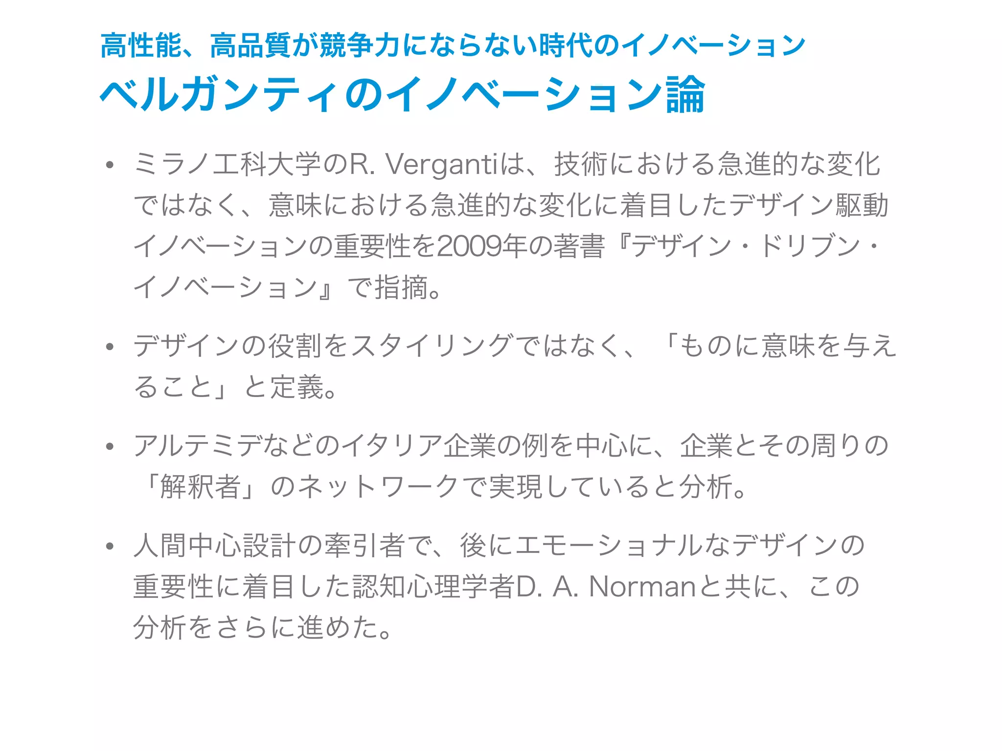 高性能、高品質が競争力にならない時代のイノベーション
ベルガンティのイノベーション論
• ミラノ工科大学のR. Vergantiは、技術における急進的な変化
ではなく、意味における急進的な変化に着目したデザイン駆動
イノベーションの重要性を2009年の著書『デザイン・ドリブン・
イノベーション』で指摘。
• デザインの役割をスタイリングではなく、「ものに意味を与え
ること」と定義。
• アルテミデなどのイタリア企業の例を中心に、企業とその周りの
「解釈者」のネットワークで実現していると分析。
• 人間中心設計の牽引者で、後にエモーショナルなデザインの
重要性に着目した認知心理学者D. A. Normanと共に、この
分析をさらに進めた。
 