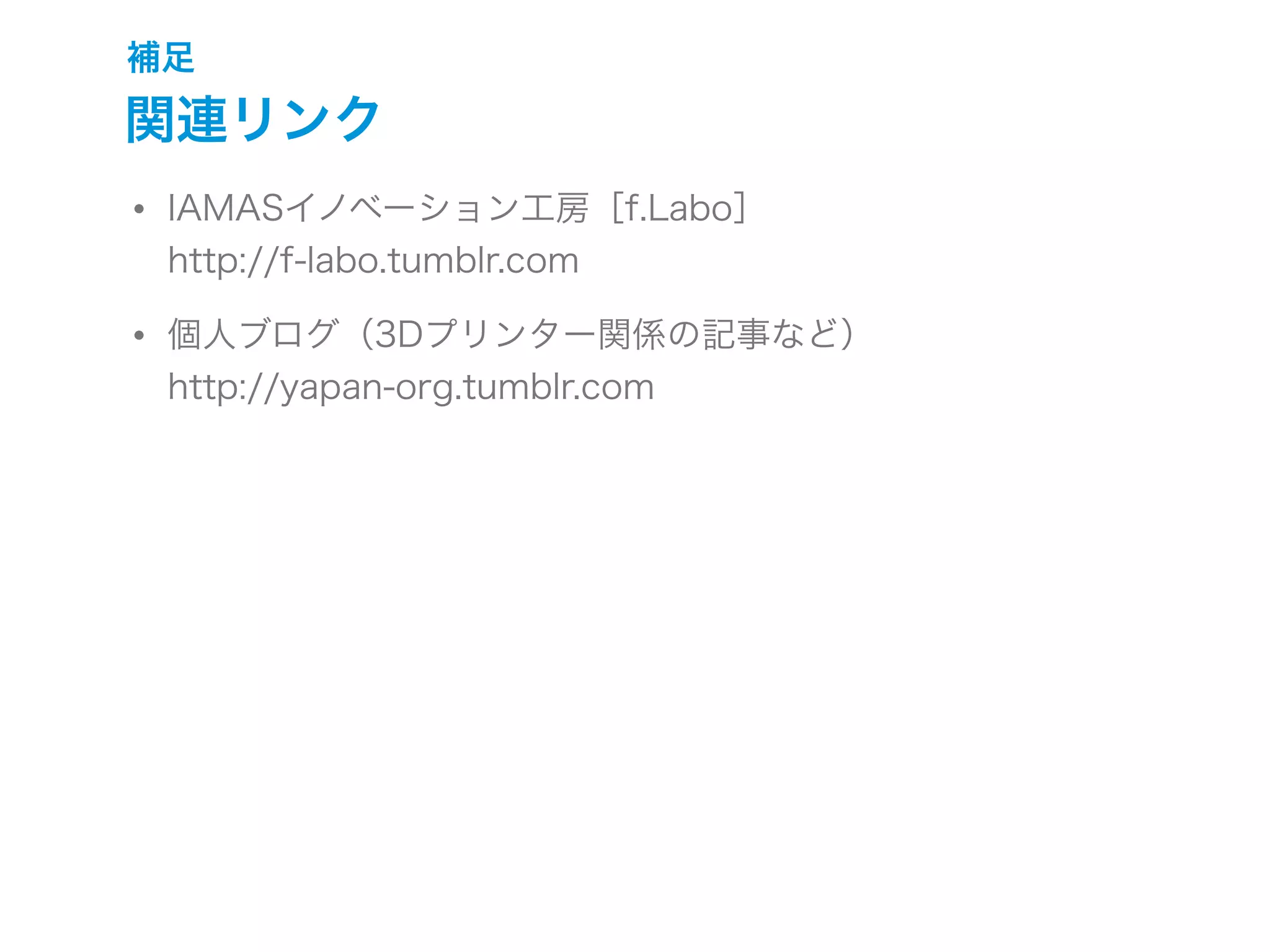 補足
関連リンク
• IAMASイノベーション工房［f.Labo］
http://f-labo.tumblr.com
• 個人ブログ（3Dプリンター関係の記事など）
http://yapan-org.tumblr.com
 