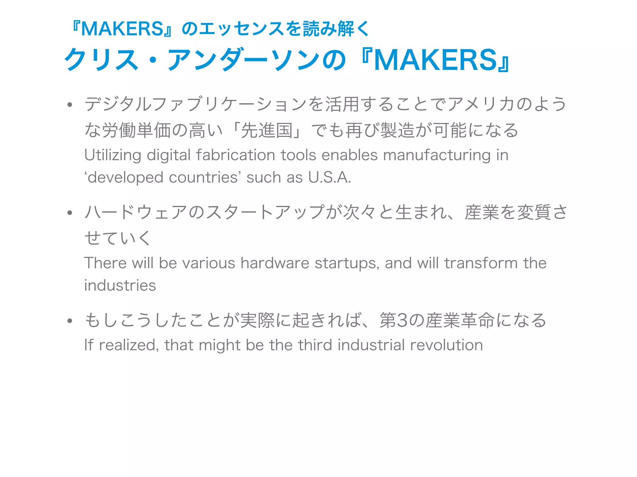 『MAKERS』のエッセンスを読み解く
クリス・アンダーソンの『MAKERS』
• デジタルファブリケーションを活用することでアメリカのよう
な労働単価の高い「先進国」でも再び製造が可能になる
Utilizing digital fabrication tools enables manufacturing in
developed countries such as U.S.A.
• ハードウェアのスタートアップが次々と生まれ、産業を変質さ
せていく
There will be various hardware startups, and will transform the
industries
• もしこうしたことが実際に起きれば、第3の産業革命になる
If realized, that might be the third industrial revolution
 