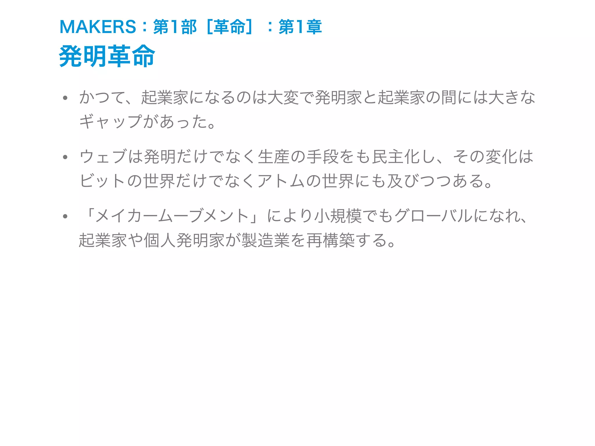 MAKERS：第1部［革命］：第1章
発明革命
• かつて、起業家になるのは大変で発明家と起業家の間には大きな
ギャップがあった。
• ウェブは発明だけでなく生産の手段をも民主化し、その変化は
ビットの世界だけでなくアトムの世界にも及びつつある。
• 「メイカームーブメント」により小規模でもグローバルになれ、
起業家や個人発明家が製造業を再構築する。
 