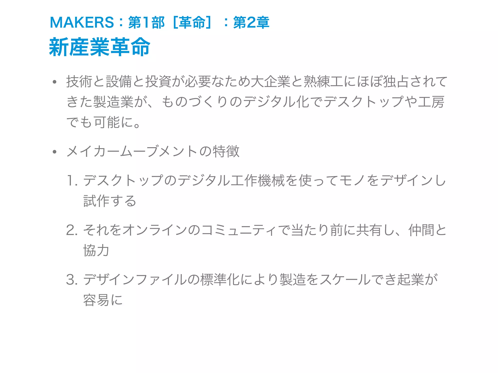 MAKERS：第1部［革命］：第2章
新産業革命
• 技術と設備と投資が必要なため大企業と熟練工にほぼ独占されて
きた製造業が、ものづくりのデジタル化でデスクトップや工房
でも可能に。
• メイカームーブメントの特徴
1. デスクトップのデジタル工作機械を使ってモノをデザインし
試作する
2. それをオンラインのコミュニティで当たり前に共有し、仲間と
協力
3. デザインファイルの標準化により製造をスケールでき起業が
容易に
 