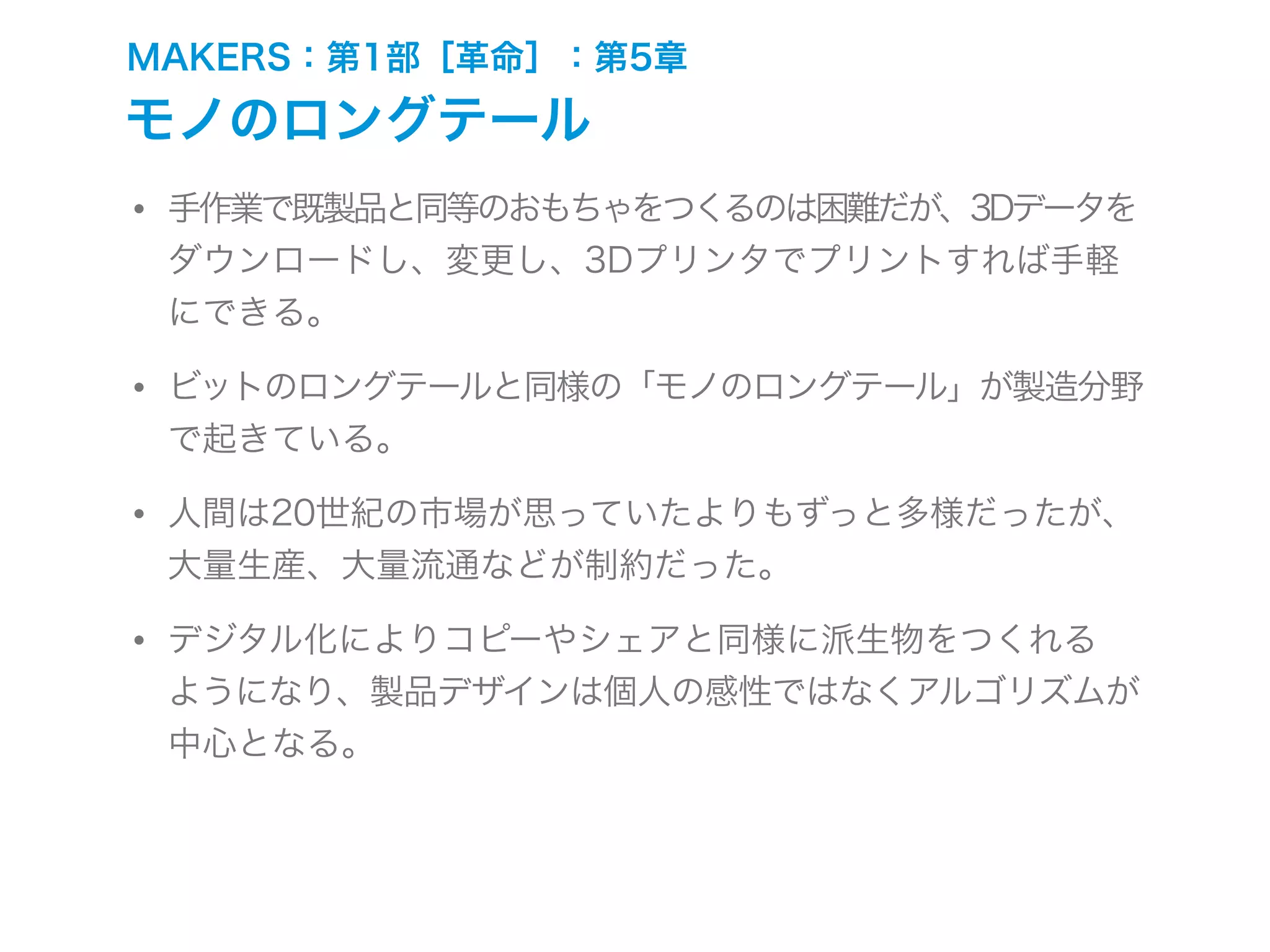 MAKERS：第1部［革命］：第5章
モノのロングテール
• 手作業で既製品と同等のおもちゃをつくるのは困難だが、3Dデータを
ダウンロードし、変更し、3Dプリンタでプリントすれば手軽
にできる。
• ビットのロングテールと同様の「モノのロングテール」が製造分野
で起きている。
• 人間は20世紀の市場が思っていたよりもずっと多様だったが、
大量生産、大量流通などが制約だった。
• デジタル化によりコピーやシェアと同様に派生物をつくれる
ようになり、製品デザインは個人の感性ではなくアルゴリズムが
中心となる。
 