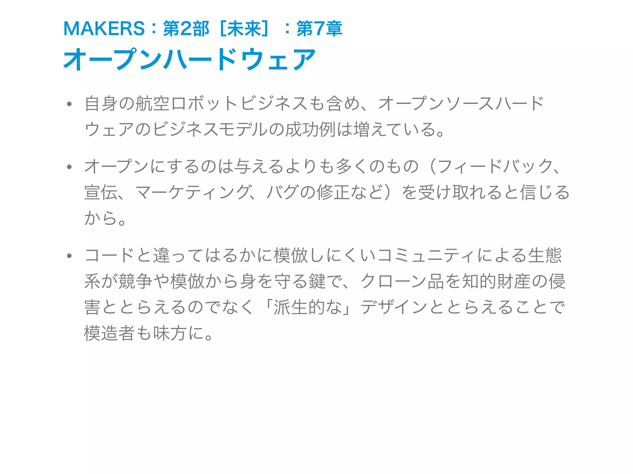 MAKERS：第2部［未来］：第7章
オープンハードウェア
• 自身の航空ロボットビジネスも含め、オープンソースハード
ウェアのビジネスモデルの成功例は増えている。
• オープンにするのは与えるよりも多くのもの（フィードバック、
宣伝、マーケティング、バグの修正など）を受け取れると信じる
から。
• コードと違ってはるかに模倣しにくいコミュニティによる生態
系が競争や模倣から身を守る で、クローン品を知的財産の侵
害ととらえるのでなく「派生的な」デザインととらえることで
模造者も味方に。
 