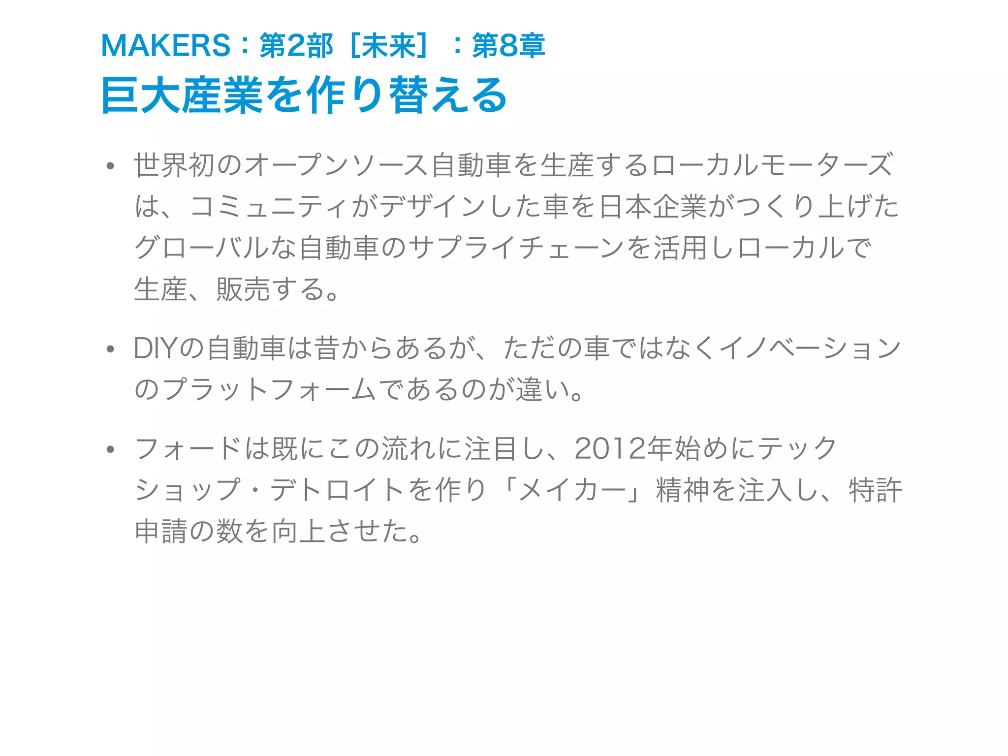 MAKERS：第2部［未来］：第8章
巨大産業を作り替える
• 世界初のオープンソース自動車を生産するローカルモーターズ
は、コミュニティがデザインした車を日本企業がつくり上げた
グローバルな自動車のサプライチェーンを活用しローカルで
生産、販売する。
• DIYの自動車は昔からあるが、ただの車ではなくイノベーション
のプラットフォームであるのが違い。
• フォードは既にこの流れに注目し、2012年始めにテック
ショップ・デトロイトを作り「メイカー」精神を注入し、特許
申請の数を向上させた。
 