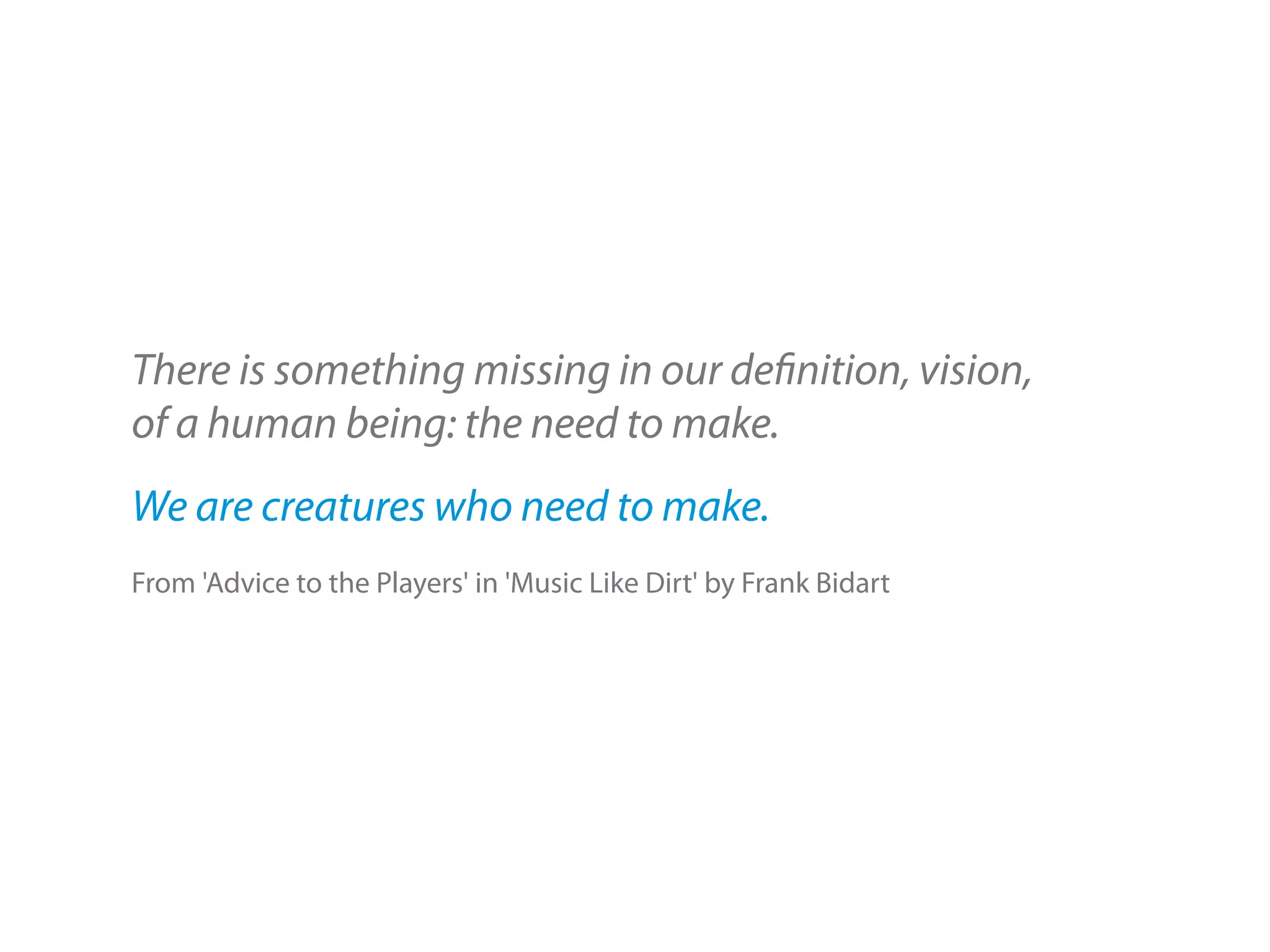 There is something missing in our definition, vision,
of a human being: the need to make.
We are creatures who need to make.
From 'Advice to the Players' in 'Music Like Dirt' by Frank Bidart
 