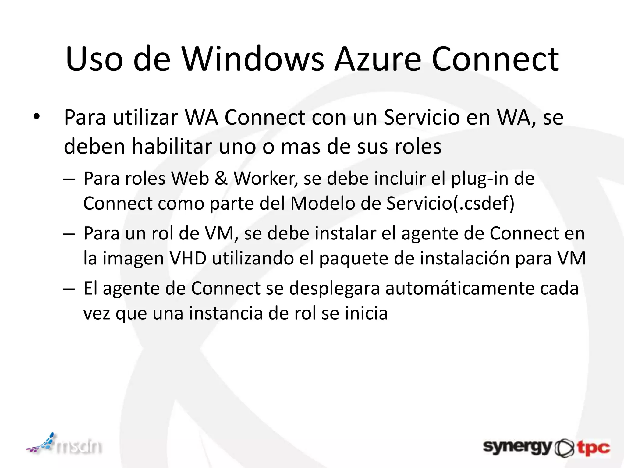 Uso de Windows Azure Connect
• Para utilizar WA Connect con un Servicio en WA, se
  deben habilitar uno o mas de sus roles
   – Para roles Web & Worker, se debe incluir el plug-in de
     Connect como parte del Modelo de Servicio(.csdef)
   – Para un rol de VM, se debe instalar el agente de Connect en
     la imagen VHD utilizando el paquete de instalación para VM
   – El agente de Connect se desplegara automáticamente cada
     vez que una instancia de rol se inicia
 