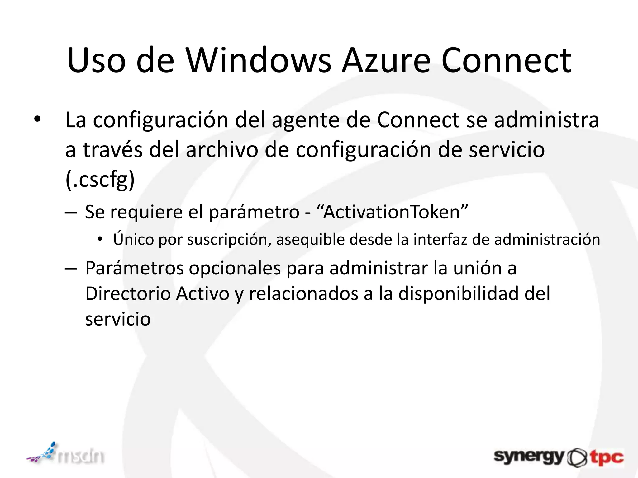 Uso de Windows Azure Connect
• La configuración del agente de Connect se administra
  a través del archivo de configuración de servicio
  (.cscfg)
   – Se requiere el parámetro - “ActivationToken”
      • Único por suscripción, asequible desde la interfaz de administración
   – Parámetros opcionales para administrar la unión a
     Directorio Activo y relacionados a la disponibilidad del
     servicio
 
