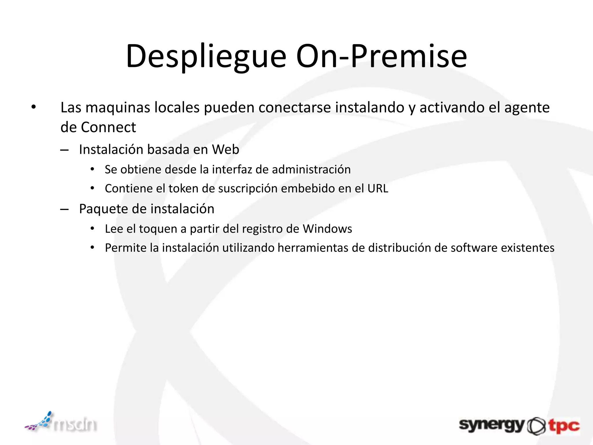 Despliegue On-Premise
•   Las maquinas locales pueden conectarse instalando y activando el agente
    de Connect
    – Instalación basada en Web
        • Se obtiene desde la interfaz de administración
        • Contiene el token de suscripción embebido en el URL
    – Paquete de instalación
        • Lee el toquen a partir del registro de Windows
        • Permite la instalación utilizando herramientas de distribución de software existentes
 