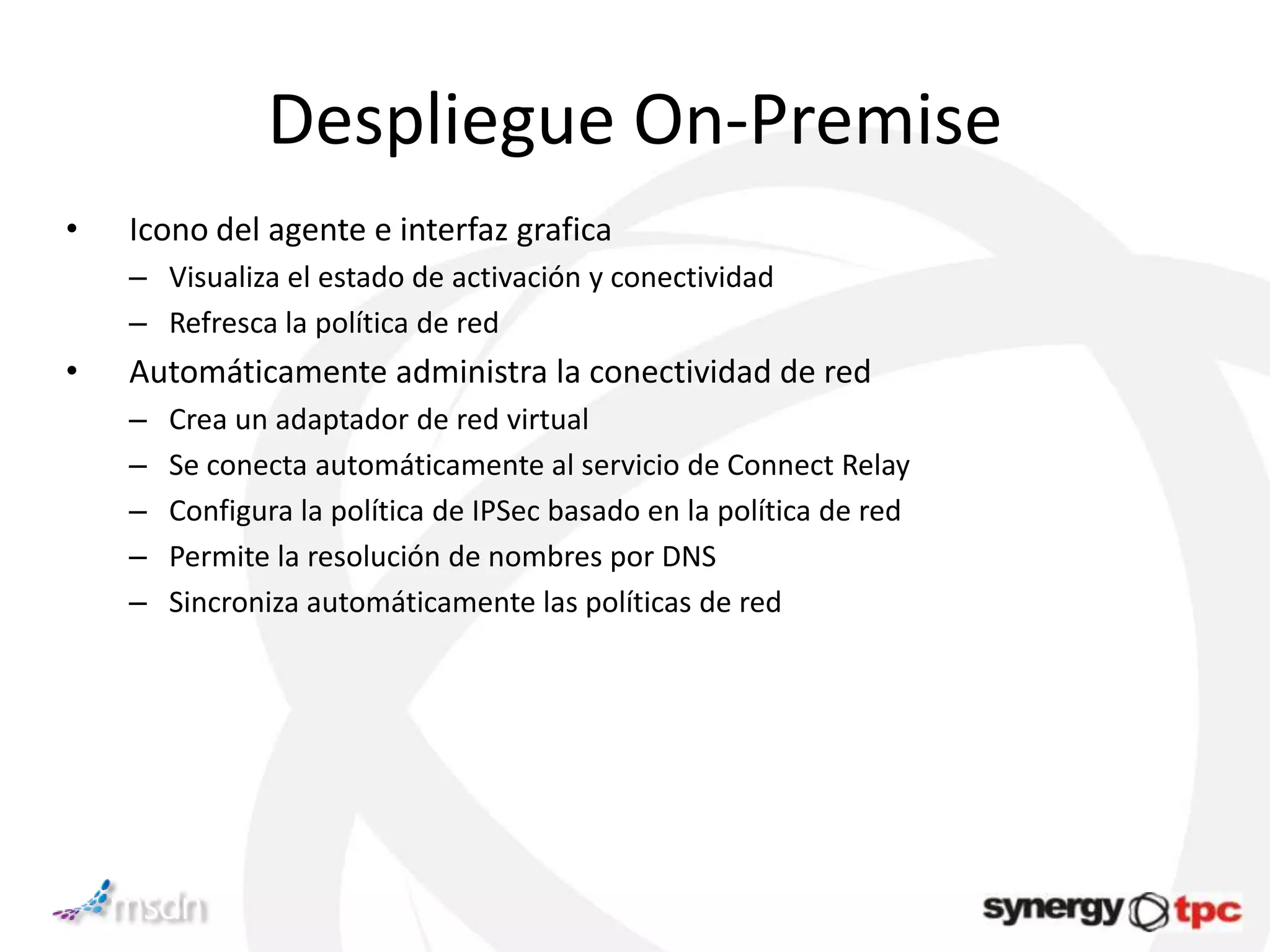 Despliegue On-Premise
•   Icono del agente e interfaz grafica
    – Visualiza el estado de activación y conectividad
    – Refresca la política de red
•   Automáticamente administra la conectividad de red
    –   Crea un adaptador de red virtual
    –   Se conecta automáticamente al servicio de Connect Relay
    –   Configura la política de IPSec basado en la política de red
    –   Permite la resolución de nombres por DNS
    –   Sincroniza automáticamente las políticas de red
 